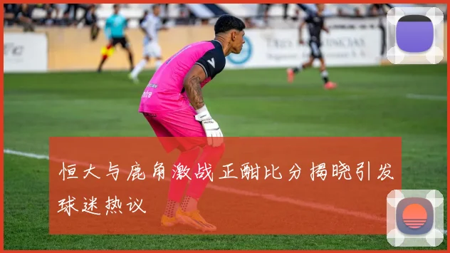 恒大与鹿角激战正酣比分揭晓引发球迷热议