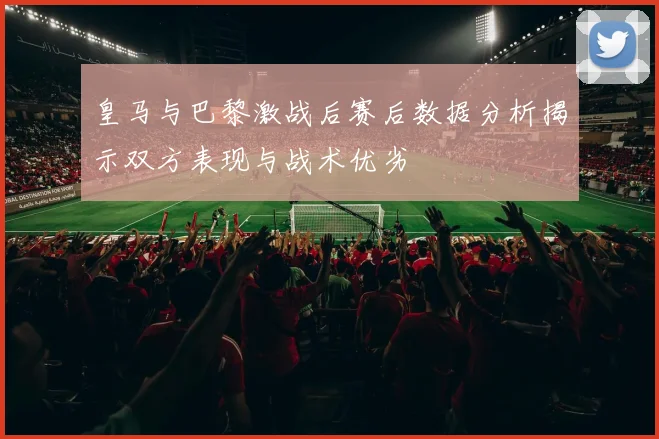 皇马与巴黎激战后赛后数据分析揭示双方表现与战术优劣