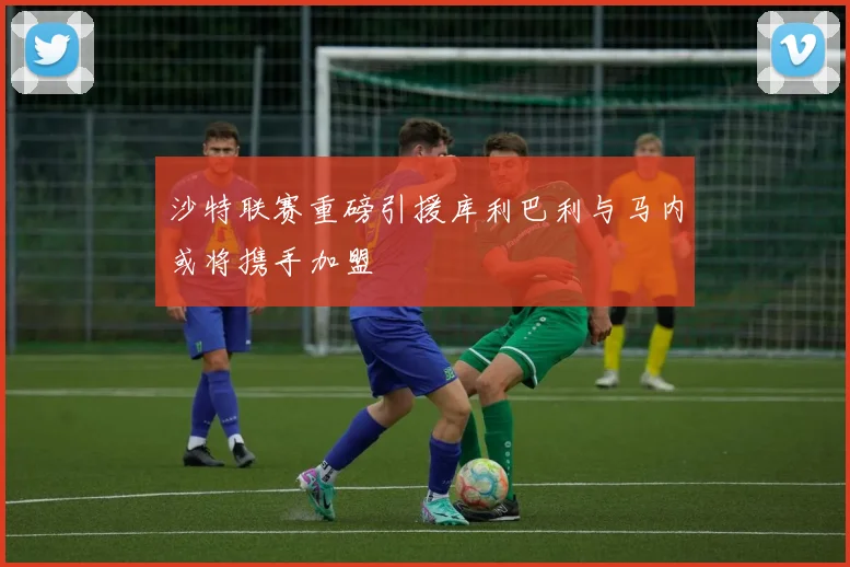 沙特联赛重磅引援库利巴利与马内或将携手加盟